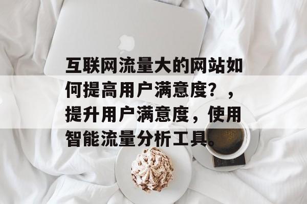 互联网流量大的网站如何提高用户满意度？，提升用户满意度，使用智能流量分析工具。