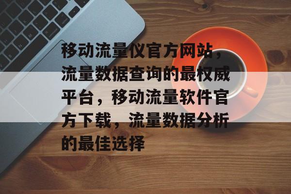 移动流量仪官方网站，流量数据查询的最权威平台，移动流量软件官方下载，流量数据分析的最佳选择