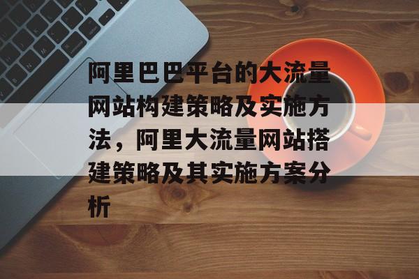 阿里巴巴平台的大流量网站构建策略及实施方法，阿里大流量网站搭建策略及其实施方案分析