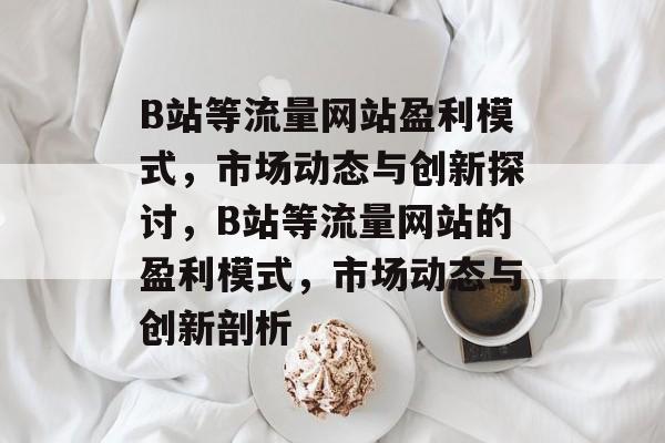 B站等流量网站盈利模式，市场动态与创新探讨，B站等流量网站的盈利模式，市场动态与创新剖析