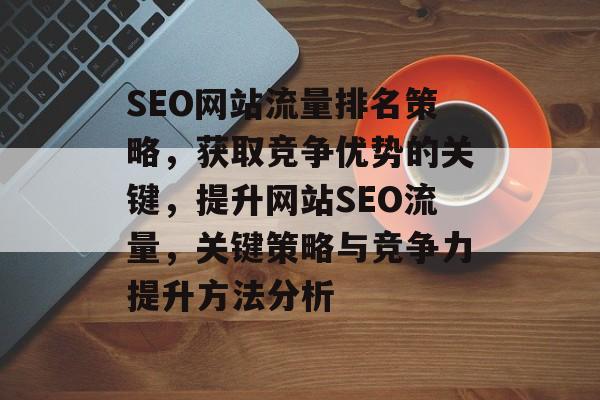 SEO网站流量排名策略，获取竞争优势的关键，提升网站SEO流量，关键策略与竞争力提升方法分析