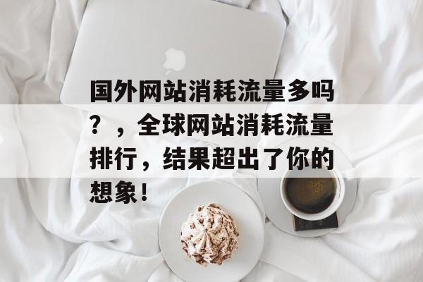 国外网站消耗流量多吗？，全球网站消耗流量排行，结果超出了你的想象！