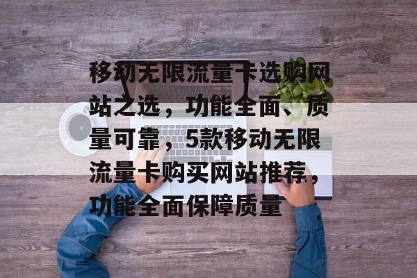 移动无限流量卡选购网站之选，功能全面、质量可靠，5款移动无限流量卡购买网站推荐，功能全面保障质量