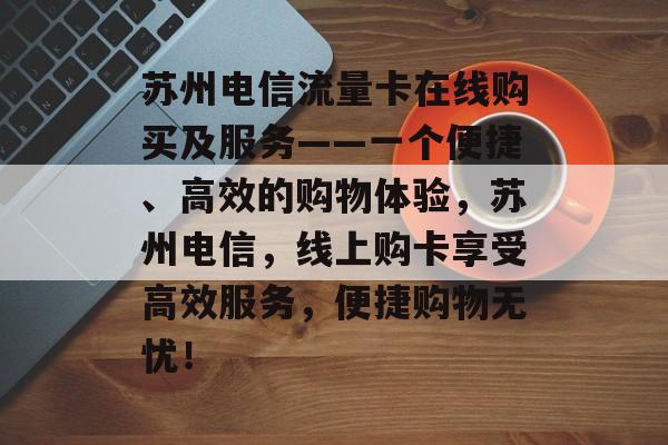 苏州电信流量卡在线购买及服务——一个便捷、高效的购物体验，苏州电信，线上购卡享受高效服务，便捷购物无忧！