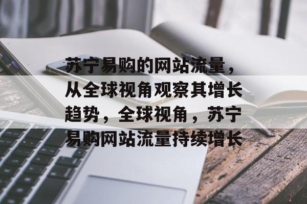 苏宁易购的网站流量，从全球视角观察其增长趋势，全球视角，苏宁易购网站流量持续增长