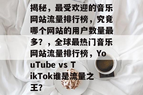 揭秘，最受欢迎的音乐网站流量排行榜，究竟哪个网站的用户数量最多？，全球最热门音乐网站流量排行榜，YouTube vs TikTok谁是流量之王？