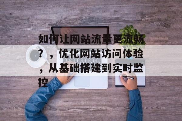 如何让网站流量更流畅？，优化网站访问体验，从基础搭建到实时监控