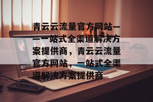 青云云流量官方网站——一站式全渠道解决方案提供商，青云云流量官方网站，一站式全渠道解决方案提供商