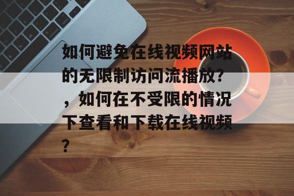 如何避免在线视频网站的无限制访问流播放？，如何在不受限的情况下查看和下载在线视频？