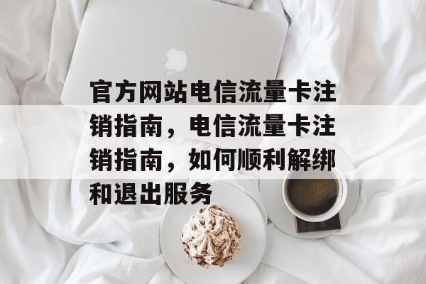 官方网站电信流量卡注销指南，电信流量卡注销指南，如何顺利解绑和退出服务