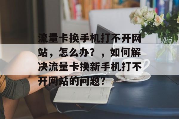 流量卡换手机打不开网站，怎么办？，如何解决流量卡换新手机打不开网站的问题？