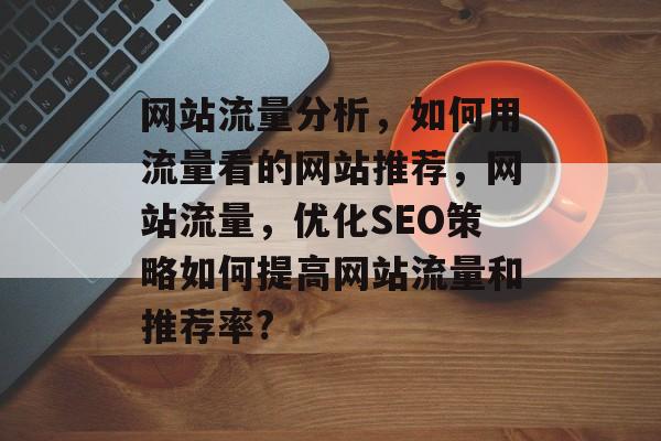 网站流量分析，如何用流量看的网站推荐，网站流量，优化SEO策略如何提高网站流量和推荐率?