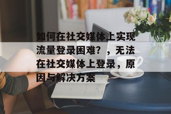 如何在社交媒体上实现流量登录困难？，无法在社交媒体上登录，原因与解决方案