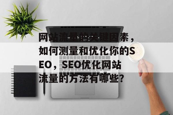 网站流量的关键因素，如何测量和优化你的SEO，SEO优化网站流量的方法有哪些？