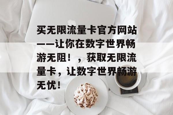 买无限流量卡官方网站——让你在数字世界畅游无阻！，获取无限流量卡，让数字世界畅游无忧！