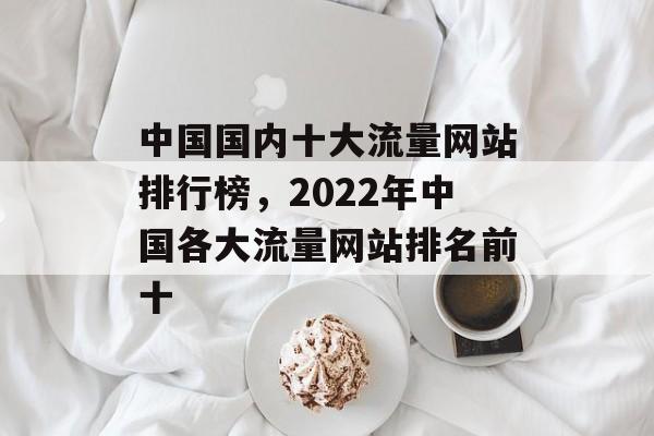 中国国内十大流量网站排行榜，2022年中国各大流量网站排名前十