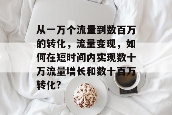 从一万个流量到数百万的转化，流量变现，如何在短时间内实现数十万流量增长和数十百万转化?