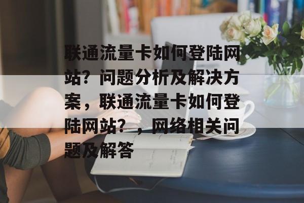 联通流量卡如何登陆网站？问题分析及解决方案，联通流量卡如何登陆网站？，网络相关问题及解答