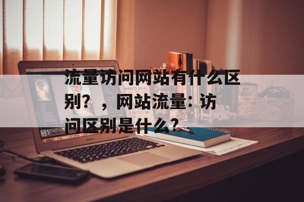 流量访问网站有什么区别？，网站流量: 访问区别是什么?