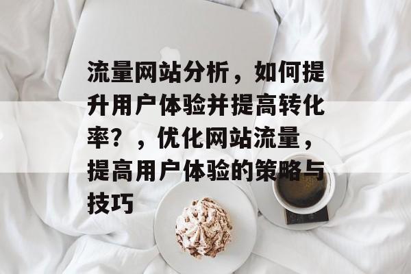 流量网站分析，如何提升用户体验并提高转化率？，优化网站流量，提高用户体验的策略与技巧