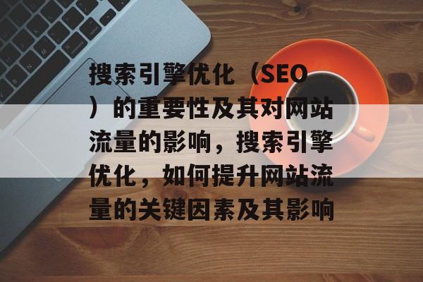 搜索引擎优化（SEO）的重要性及其对网站流量的影响，搜索引擎优化，如何提升网站流量的关键因素及其影响