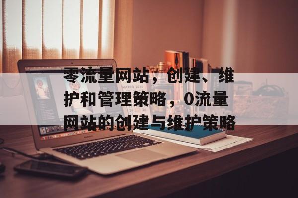 零流量网站，创建、维护和管理策略，0流量网站的创建与维护策略