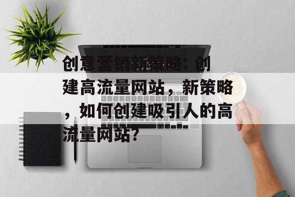 创意营销新策略: 创建高流量网站，新策略，如何创建吸引人的高流量网站？