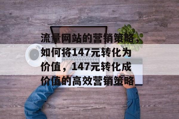 流量网站的营销策略，如何将147元转化为价值，147元转化成价值的高效营销策略