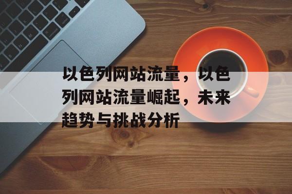 以色列网站流量，以色列网站流量崛起，未来趋势与挑战分析