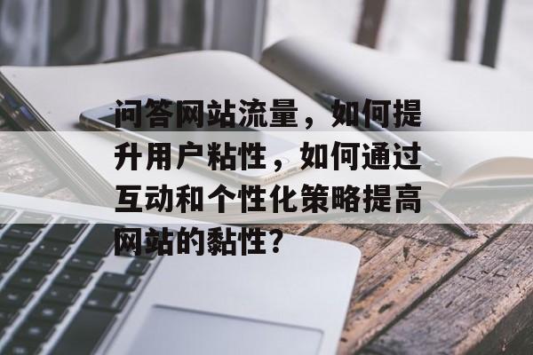 问答网站流量，如何提升用户粘性，如何通过互动和个性化策略提高网站的黏性？