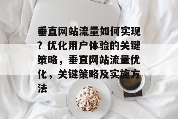 垂直网站流量如何实现？优化用户体验的关键策略，垂直网站流量优化，关键策略及实施方法