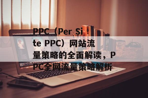 PPC（Per Site PPC）网站流量策略的全面解读，PPC全网流量策略解析