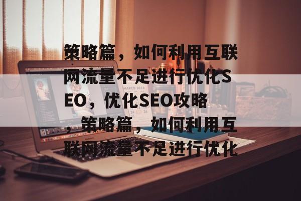 策略篇，如何利用互联网流量不足进行优化SEO，优化SEO攻略，策略篇，如何利用互联网流量不足进行优化