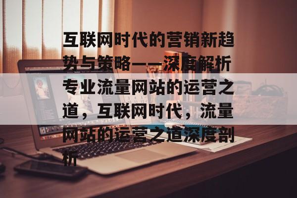 互联网时代的营销新趋势与策略——深度解析专业流量网站的运营之道，互联网时代，流量网站的运营之道深度剖析