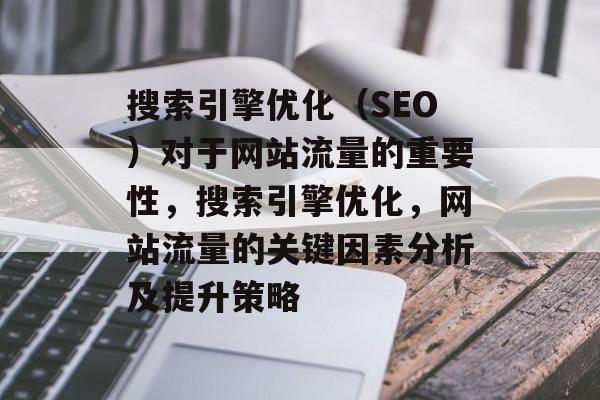 搜索引擎优化（SEO）对于网站流量的重要性，搜索引擎优化，网站流量的关键因素分析及提升策略